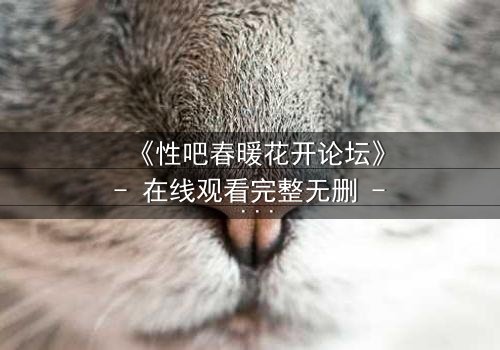 《性吧春暖花开论坛》- 在线观看完整无删 - 当欲望与救赎在虚拟世界碰撞