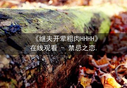 《继夫开荤粗肉HHHH》在线观看 - 禁忌之恋引爆家庭风暴