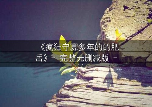 《疯狂守寡多年的的肥岳》- 完整无删减版 - 揭开寡妇背后的惊天秘密