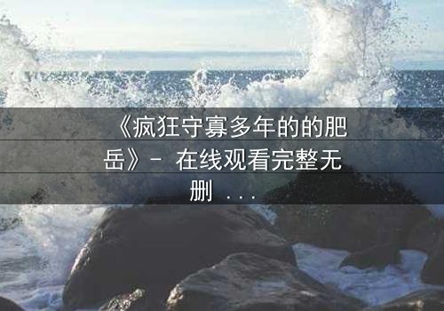 《疯狂守寡多年的的肥岳》- 在线观看完整无删 - 揭开寡妇复仇的惊天秘密