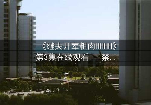 《继夫开荤粗肉HHHH》第3集在线观看 - 禁忌之恋引爆家庭风暴