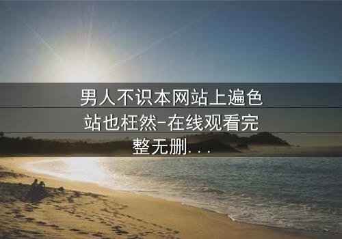 男人不识本网站上遍色站也枉然-在线观看完整无删 - 揭开男人必看的终极秘密