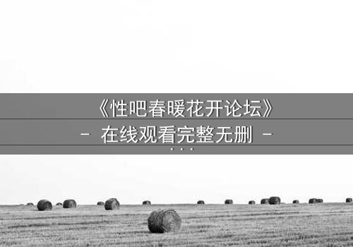 《性吧春暖花开论坛》- 在线观看完整无删 - 当欲望与救赎在虚拟世界碰撞