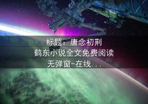 标题:唐念初荆鹤东小说全文免费阅读无弹窗-在线观看完整无删 - 一场爱恨交织的致命游戏