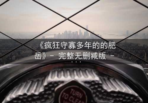 《疯狂守寡多年的的肥岳》- 完整无删减版 - 揭开寡妇的禁忌秘密