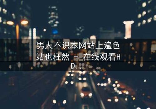 男人不识本网站上遍色站也枉然 - 在线观看HD中字 - 揭开男人心中最隐秘的欲望战场