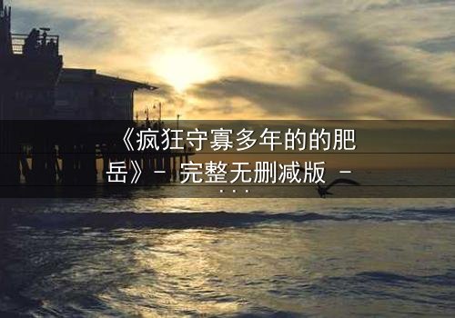 《疯狂守寡多年的的肥岳》- 完整无删减版 - 揭开寡妇内心深处的秘密