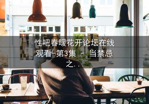 性吧春暖花开论坛在线观看-第3集 - 当禁忌之花在虚拟世界绽放