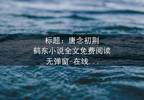 标题:唐念初荆鹤东小说全文免费阅读无弹窗-在线观看完整无删版 - 揭秘豪门恩怨背后的致命秘密