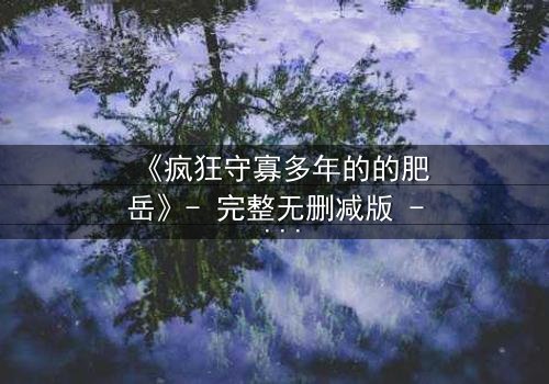 《疯狂守寡多年的的肥岳》- 完整无删减版 - 揭开寡妇背后的惊天秘密