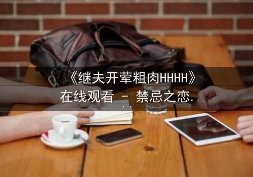 《继夫开荤粗肉HHHH》在线观看 - 禁忌之恋引爆家庭风暴