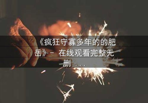 《疯狂守寡多年的的肥岳》- 在线观看完整无删 - 一场跨越生死的禁忌之恋