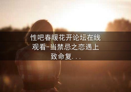 性吧春暖花开论坛在线观看-当禁忌之恋遇上致命复仇,谁将揭开最后的真相?