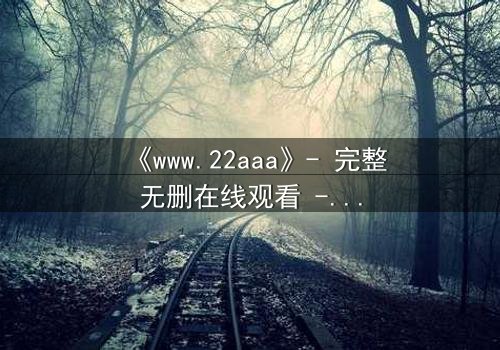 《www.22aaa》- 完整无删在线观看 - 揭开隐藏的真相,你敢直面吗?