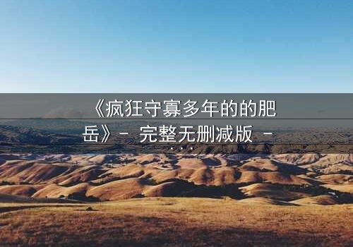 《疯狂守寡多年的的肥岳》- 完整无删减版 - 揭开寡妇的禁忌秘密