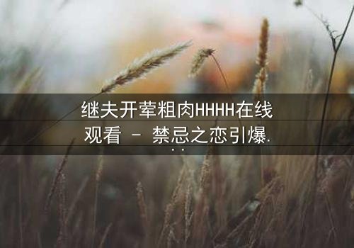 继夫开荤粗肉HHHH在线观看 - 禁忌之恋引爆家庭风暴,你敢揭开真相吗?