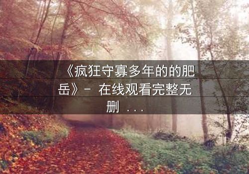 《疯狂守寡多年的的肥岳》- 在线观看完整无删 - 一个寡妇的复仇与救赎之路