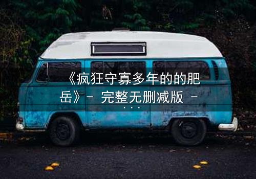 《疯狂守寡多年的的肥岳》- 完整无删减版 - 揭开寡妇复仇的惊天秘密