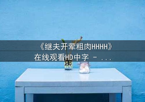 《继夫开荤粗肉HHHH》在线观看HD中字 - 禁忌之恋引爆家庭风暴