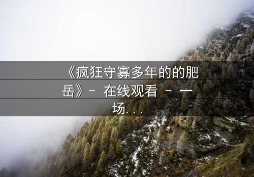 《疯狂守寡多年的的肥岳》- 在线观看 - 一场禁忌之恋的惊天逆转