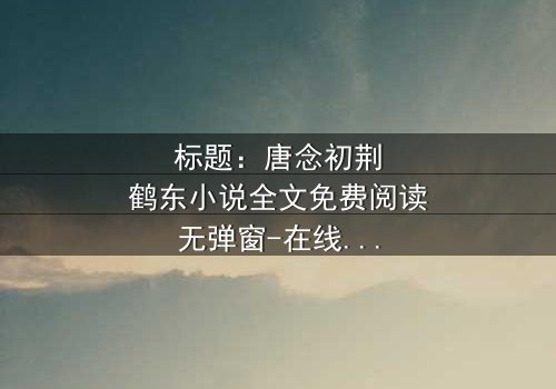 标题:唐念初荆鹤东小说全文免费阅读无弹窗-在线观看完整无删 - 一场爱恨交织的致命游戏