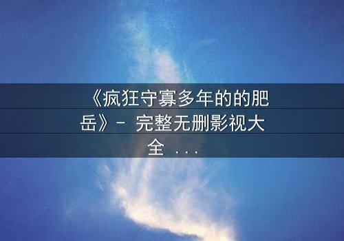《疯狂守寡多年的的肥岳》- 完整无删影视大全 - 揭开寡妇的禁忌秘密