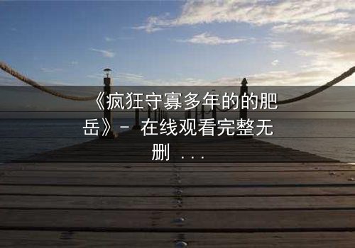《疯狂守寡多年的的肥岳》- 在线观看完整无删 - 揭开寡妇的禁忌秘密