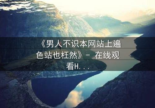 《男人不识本网站上遍色站也枉然》- 在线观看HD中字 - 一场颠覆认知的视觉盛宴