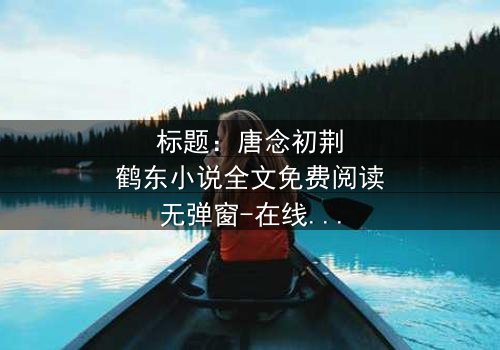 标题:唐念初荆鹤东小说全文免费阅读无弹窗-在线观看完整无删 - 一场爱恨交织的致命游戏