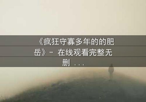 《疯狂守寡多年的的肥岳》- 在线观看完整无删 - 揭开寡妇内心风暴的隐秘篇章