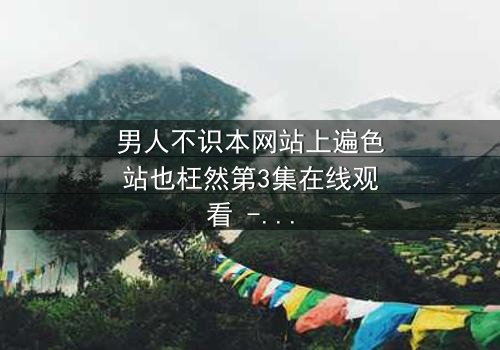 男人不识本网站上遍色站也枉然第3集在线观看 - 揭开禁忌背后的真相