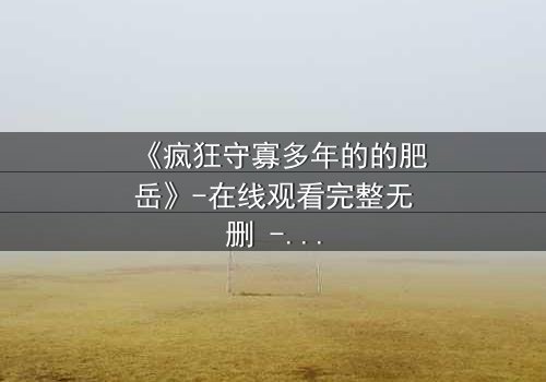 《疯狂守寡多年的的肥岳》-在线观看完整无删 - 揭开寡妇的隐秘人生