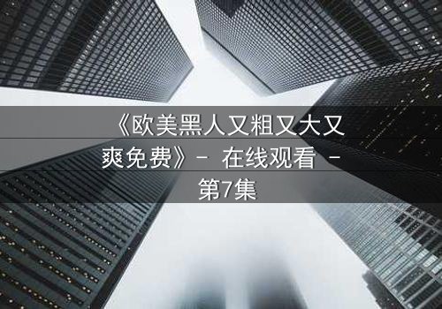 《欧美黑人又粗又大又爽免费》- 在线观看 - 第7集