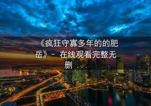 《疯狂守寡多年的的肥岳》- 在线观看完整无删 - 一场颠覆命运的复仇风暴