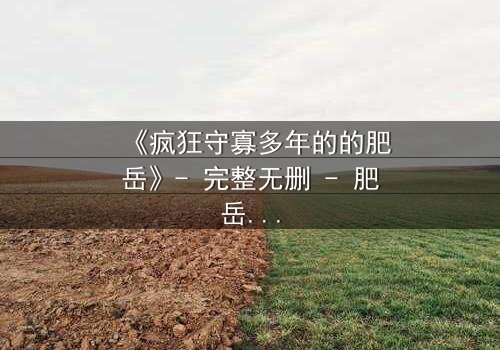 《疯狂守寡多年的的肥岳》- 完整无删 - 肥岳的疯狂守寡人生,谁将打破她的孤独?