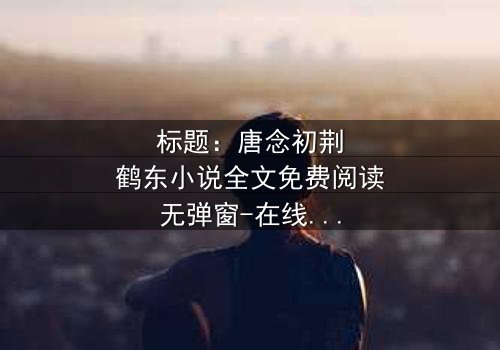 标题:唐念初荆鹤东小说全文免费阅读无弹窗-在线观看完整无删,揭秘爱情与背叛的终极对决!