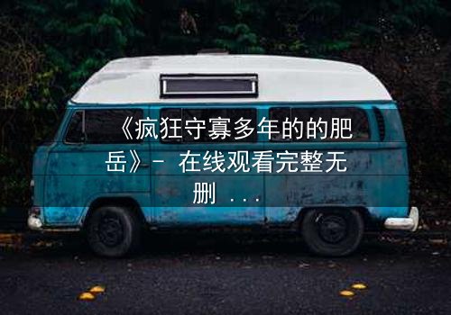 《疯狂守寡多年的的肥岳》- 在线观看完整无删 - 揭开寡妇的禁忌秘密