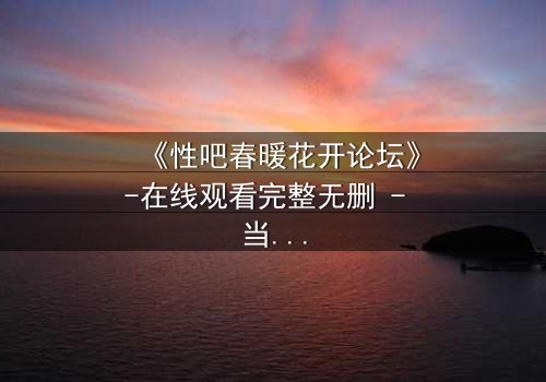 《性吧春暖花开论坛》-在线观看完整无删 - 当虚拟身份引爆现实危机