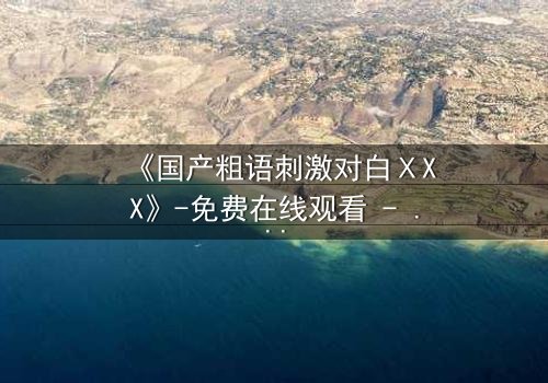 《国产粗语刺激对白ⅩXX》-免费在线观看 - 完整无删HD中字