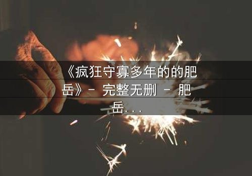 《疯狂守寡多年的的肥岳》- 完整无删 - 肥岳的疯狂秘密终将揭晓