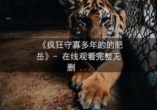 《疯狂守寡多年的的肥岳》- 在线观看完整无删 - 揭开寡妇的隐秘风暴