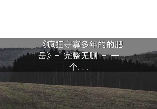 《疯狂守寡多年的的肥岳》- 完整无删 - 一个寡妇的复仇风暴