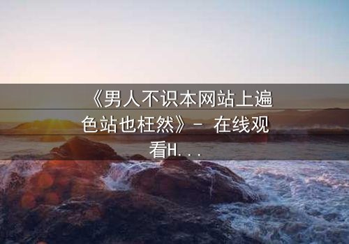 《男人不识本网站上遍色站也枉然》- 在线观看HD中字完整无删 - 揭秘男人必看的终极诱惑