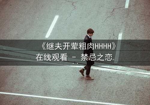 《继夫开荤粗肉HHHH》在线观看 - 禁忌之恋引爆家庭风暴