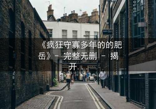 《疯狂守寡多年的的肥岳》- 完整无删 - 揭开寡妇的禁忌秘密