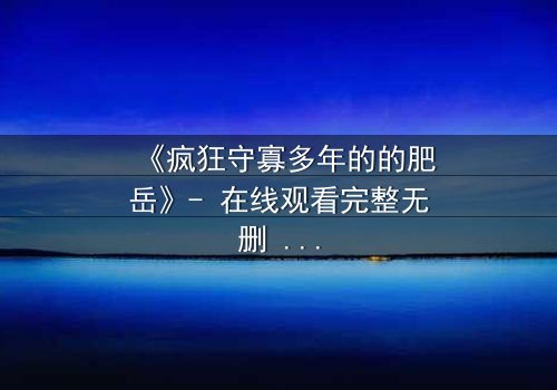 《疯狂守寡多年的的肥岳》- 在线观看完整无删 - 一个寡妇的复仇风暴即将爆发