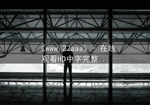 《www.22aaa》- 在线观看HD中字完整无删 - 揭开隐藏的真相,你敢点开吗?