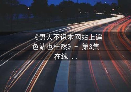 《男人不识本网站上遍色站也枉然》- 第3集在线观看 - 揭秘男人必看的终极诱惑