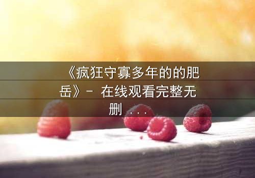 《疯狂守寡多年的的肥岳》- 在线观看完整无删 - 揭开寡妇的禁忌秘密