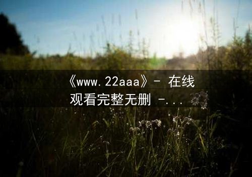 《www.22aaa》- 在线观看完整无删 - 揭开隐藏的真相,你敢点开吗?